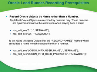 6
 Record Oracle objects by Name rather than a Number.
By default Oracle Objects are recorded by numbers only. These numbers
are dynamic and cannot be relied upon when playing back a script.
 nca_edit_set(“31”, ”USERNAME”);
 nca_edit_set(“32”, ”PASSWORD”);
To get round this issue Oracle offer the “RECORD=NAMES” method which
associates a name to each object rather than a number.
 nca_edit_set(“LOGON_INFO_USER_NAME”,”USERNAME”);
 nca_edit_set(“LOGON_INFO_USER_PASSWORD”,”PASSWORD”));
Oracle Load Runner-Recording Prerequisites
 
