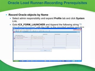7
 Record Oracle objects by Name
 Select admin responsibility and expand Profile tab and click System
Link.
 Goto ICX_FORM_LAUNCHER and Append the following string “?
play=&record=names” with the URL in the provided section and click
Save.
Oracle Load Runner-Recording Prerequisites
 