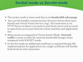  The socket mode is more used due to its bandwidth advantage
 Java servlet handles communication between forms client (java
based) and Oracle Forms Service (10g). All connection is via
HTTP Server so there is no need to start form server and no need
to open form server port between client machine and application
tier.
 More secure as compared to Forms Socket Mode. Network
traffic is more so little bit network bandwidth hungry when
compared with SOCKET mode.
 In Servlet mode no additional certificate is required during SSL
implementation for application tier, single certificate will handle
both forms & web connection.
Socket mode vs Servlet mode
 