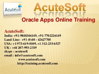 Oracle Apps Online Training
AcuteSoft:
India: +91-9848346149, +91-7702226149
Land Line: +91 (0)40 - 42627705
USA: +1 973-619-0109, +1 312-235-6527
UK : +44 207-993-2319
skype : acutesoft
email : info@acutesoft.com
www.acutesoft.com
http://training.acutesoft.com
 