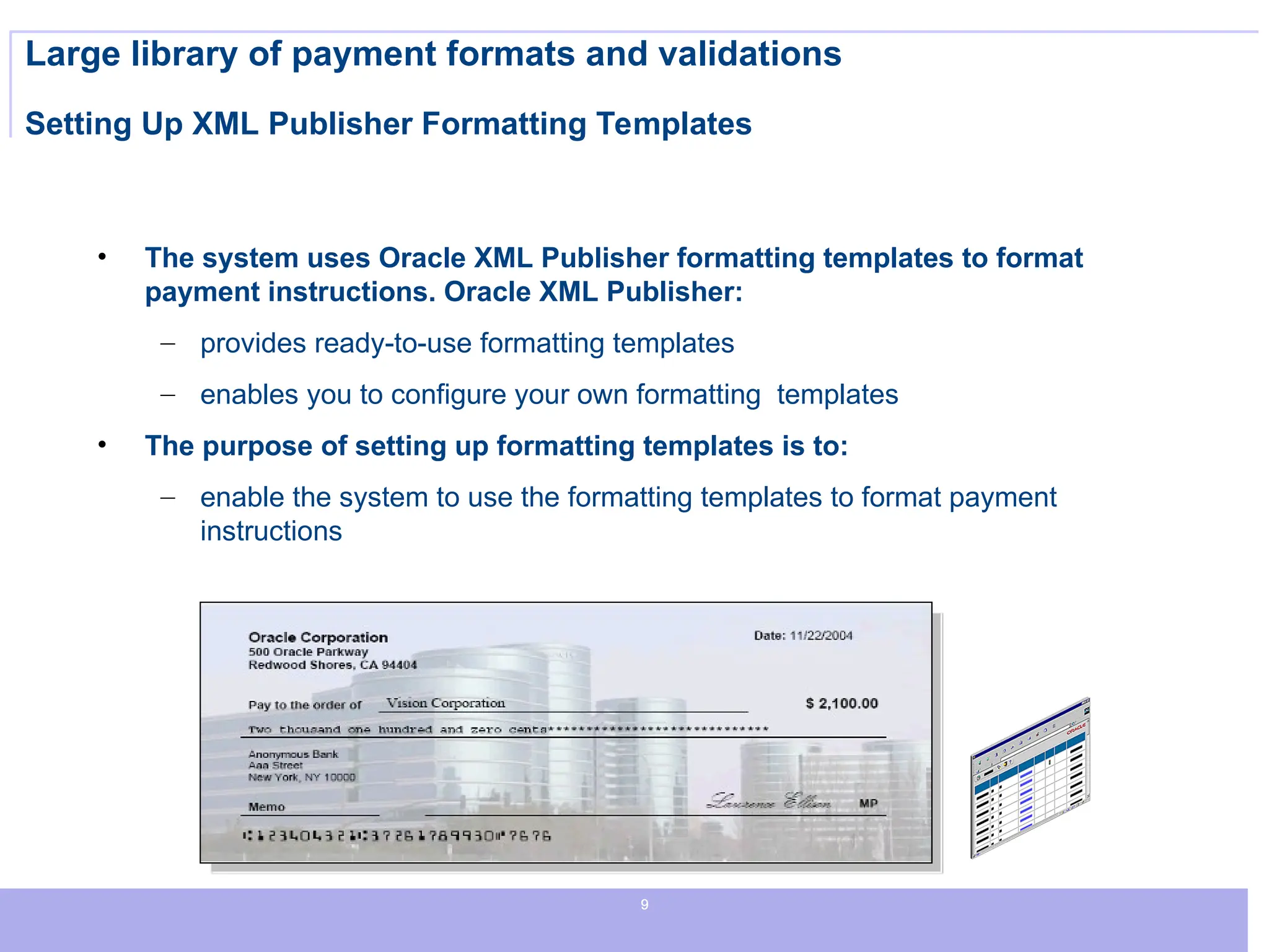 9
9
9
Large library of payment formats and validations
Setting Up XML Publisher Formatting Templates
• The system uses Oracle XML Publisher formatting templates to format
payment instructions. Oracle XML Publisher:
– provides ready-to-use formatting templates
– enables you to configure your own formatting templates
• The purpose of setting up formatting templates is to:
– enable the system to use the formatting templates to format payment
instructions
 