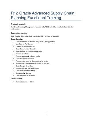 R12 Oracle Advanced Supply Chain
Planning Functional Training
Required Prerequisites
R12 Oracle Inventory Management Fundamentals, R12 Oracle E-Business Suite Essentials for
Implementers
Suggested Prerequisites
Basic Planning Knowledge, Basic knowledge of Bill of Material principles
Course Objectives
Describe Oracle Advanced Supply Chain Planning product
Use Planner Workbench
Create unconstrained plans
Describe demand and supply
Describe how to create a supply chain
Review collections
Analyze unconstrained plan results
Describe constrained plan
Analyze enforce demand due dates plan results
Analyze enforce capacity constraints plan results
Describe optimized plans
Analyze decision rule plan results
Describe Global forecasting
Simulate plan changes
Describe planning strategies
Course Duration:
Detailed course

- 25hrs

1

 