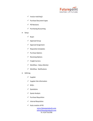  Invoice matching’s
 Purchase Document types
 PO Revisions
 Purchasing Accounting
•

Setup
 Buyer
 Approval Group
 Approval Assignment
 Requisition templates
 Purchase Options
 Receiving Options
 Freight Carriers
 Workflow – Status Monitor
 Workflow - Notifications

•

Defining
 Supplier
 Supplier Site information
 RFQ’s
 Quotations
 Quote Analysis
 Purchase Requisition
 Internal Requisition
 Auto creation of PO

www.futurepointtech.com
info@futurepointtech.com
91 9247765590

 