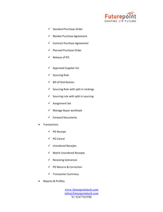  Standard Purchase Order
 Blanket Purchase Agreement
 Contract Purchase Agreement
 Planned Purchase Order
 Release of PO
 Approved Supplier list
 Sourcing Rule
 Bill of Distribution
 Sourcing Rule with split in rankings
 Sourcing rule with split in sourcing
 Assignment Set
 Manage Buyer workload
 Forward Documents
•

Transactions
 PO Receipt
 PO Cancel
 Unordered Receipts
 Match Unordered Receipts
 Receiving tolerances
 PO Returns & Correction
 Transaction Summary

•

Reports & Profiles

www.futurepointtech.com
info@futurepointtech.com
91 9247765590

 