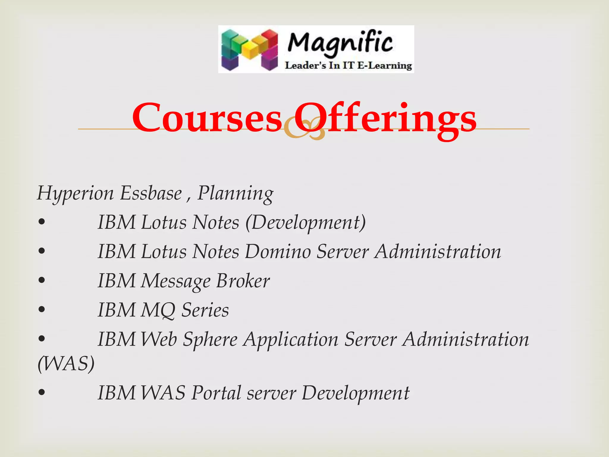 Courses
Offerings
Hyperion Essbase , Planning
•
IBM Lotus Notes (Development)
•
IBM Lotus Notes Domino Server Administration
•
IBM Message Broker
•
IBM MQ Series
•
IBM Web Sphere Application Server Administration
(WAS)
•
IBM WAS Portal server Development

 