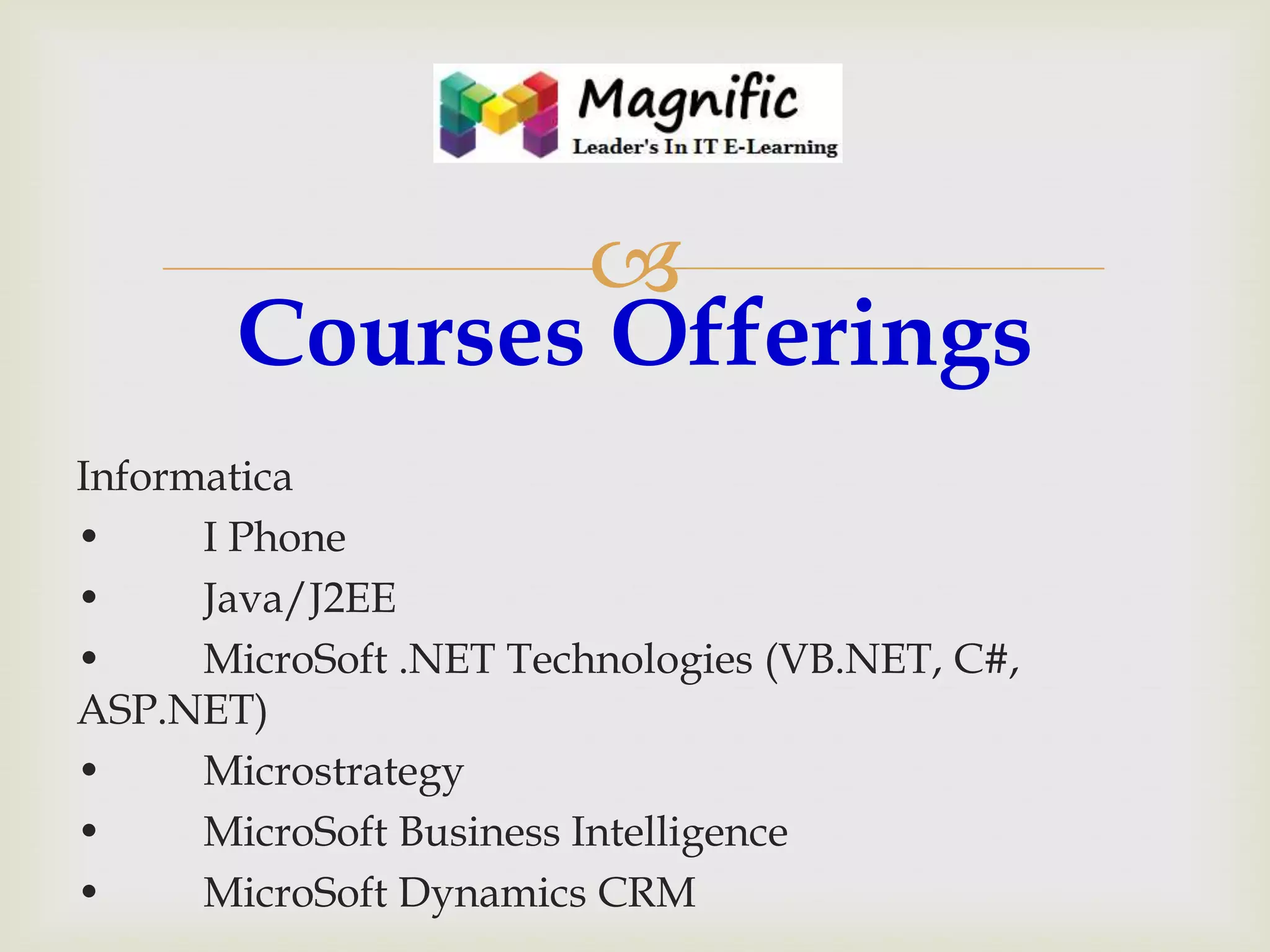 
Courses Offerings
Informatica
•
I Phone
•
Java/J2EE
•
MicroSoft .NET Technologies (VB.NET, C#,
ASP.NET)
•
Microstrategy
•
MicroSoft Business Intelligence
•
MicroSoft Dynamics CRM

 