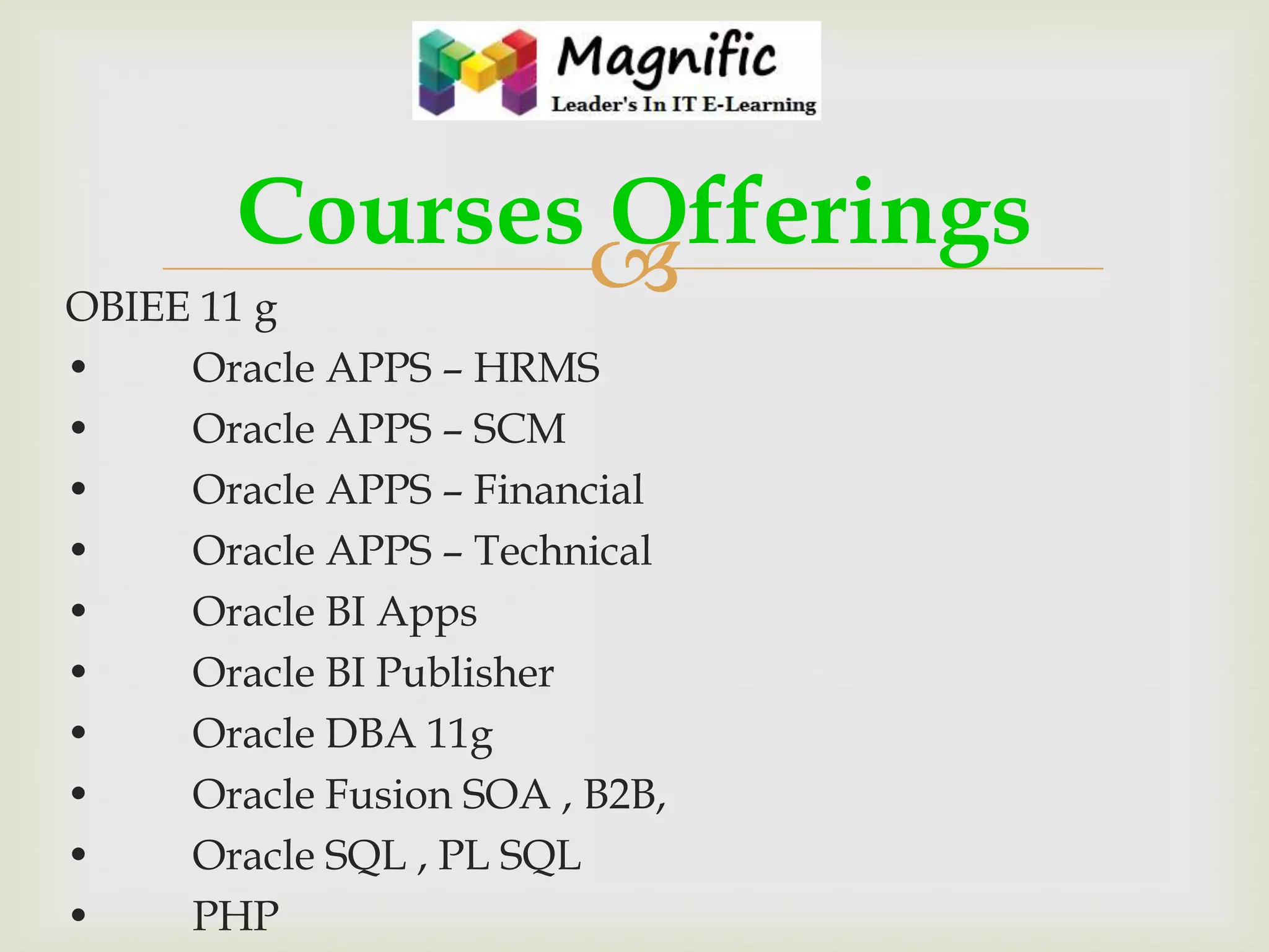Courses Offerings

OBIEE 11 g
•
•
•
•
•
•
•
•
•
•

Oracle APPS – HRMS
Oracle APPS – SCM
Oracle APPS – Financial
Oracle APPS – Technical
Oracle BI Apps
Oracle BI Publisher
Oracle DBA 11g
Oracle Fusion SOA , B2B,
Oracle SQL , PL SQL
PHP

 