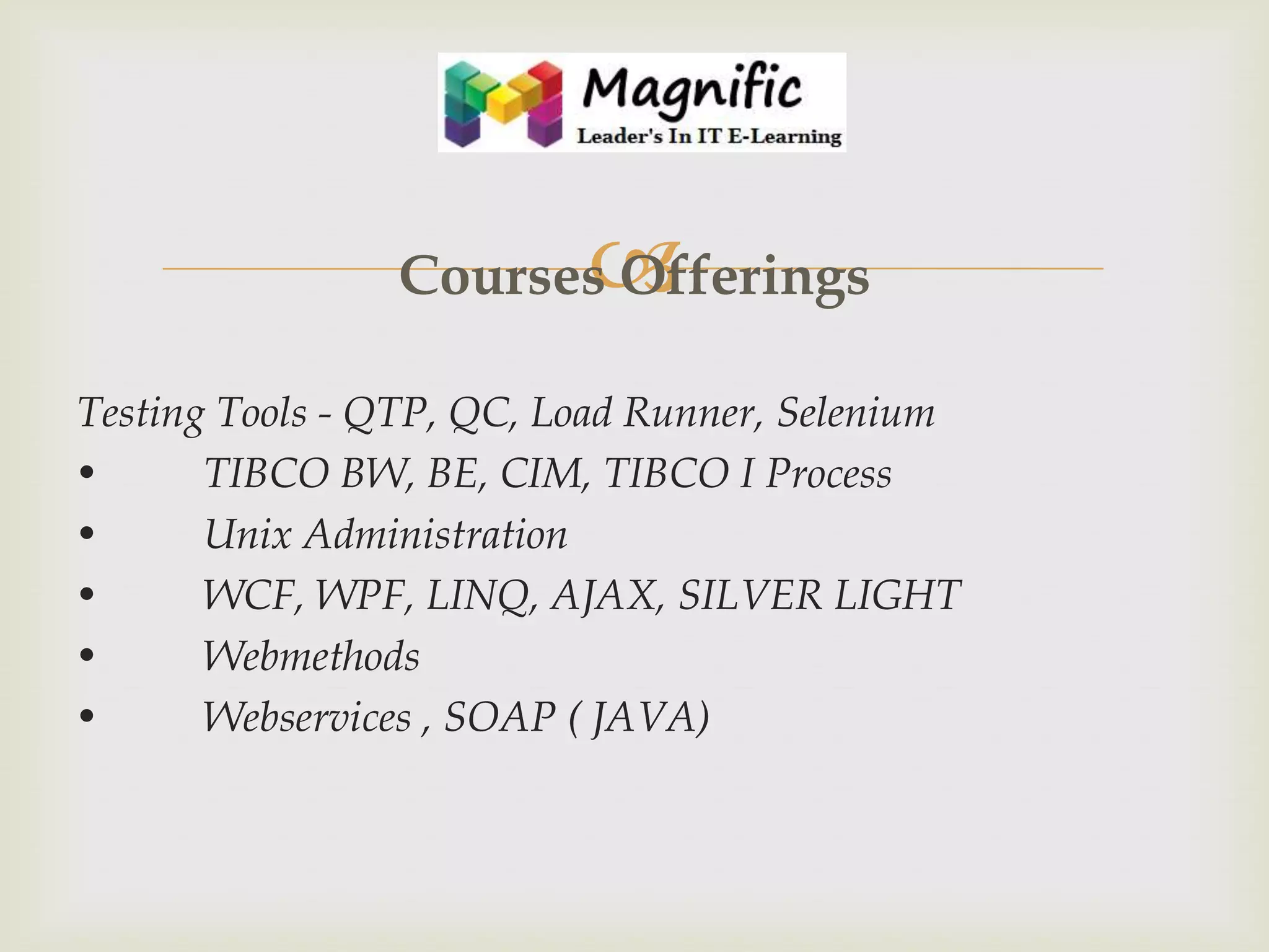 

Courses Offerings
Testing Tools - QTP, QC, Load Runner, Selenium
•
TIBCO BW, BE, CIM, TIBCO I Process
•
Unix Administration
•
WCF, WPF, LINQ, AJAX, SILVER LIGHT
•
Webmethods
•
Webservices , SOAP ( JAVA)

 