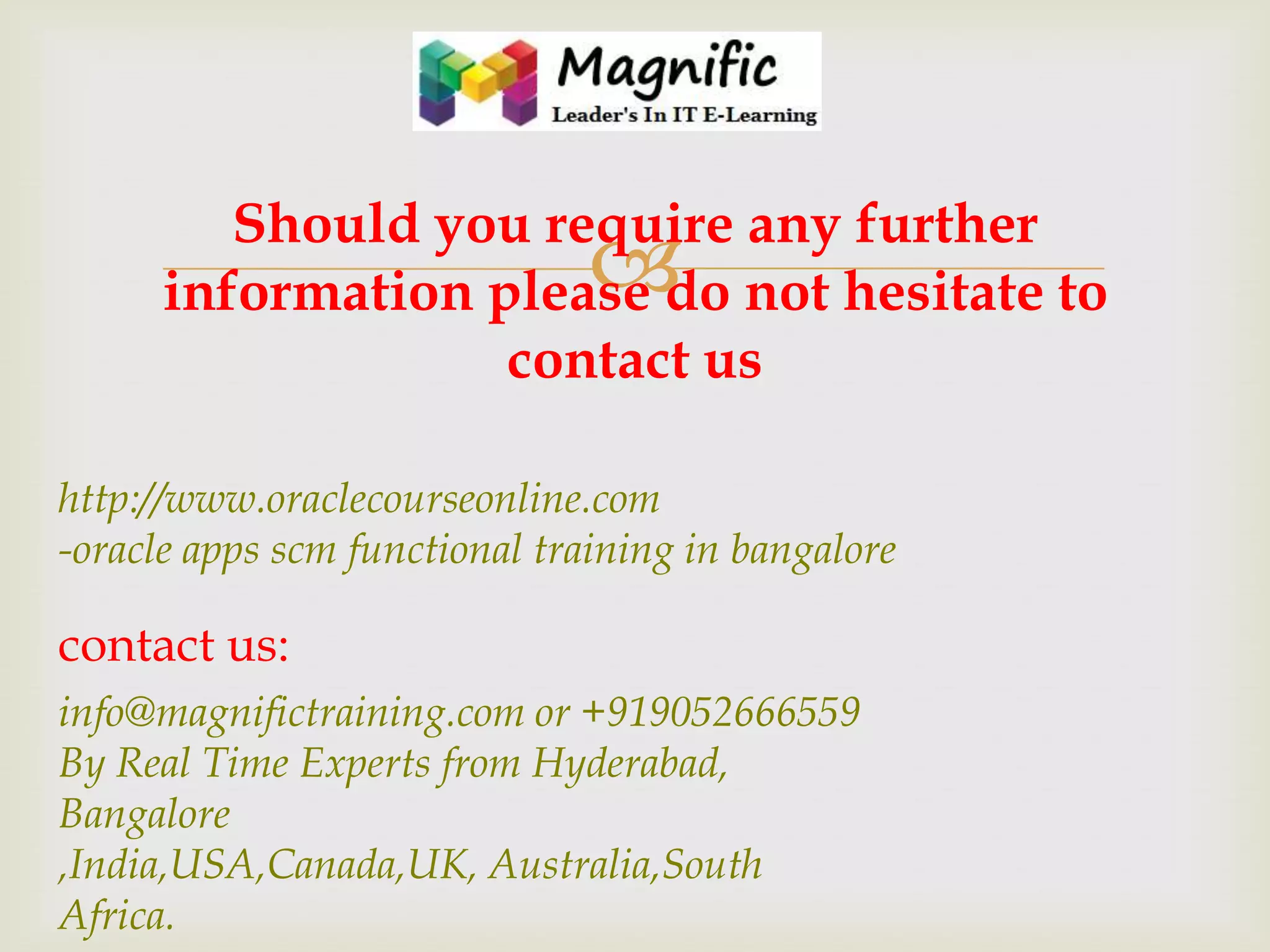 Should you require any further
information please do not hesitate to
contact us



http://www.oraclecourseonline.com
-oracle apps scm functional training in bangalore

contact us:
info@magnifictraining.com or +919052666559
By Real Time Experts from Hyderabad,
Bangalore
,India,USA,Canada,UK, Australia,South
Africa.

 