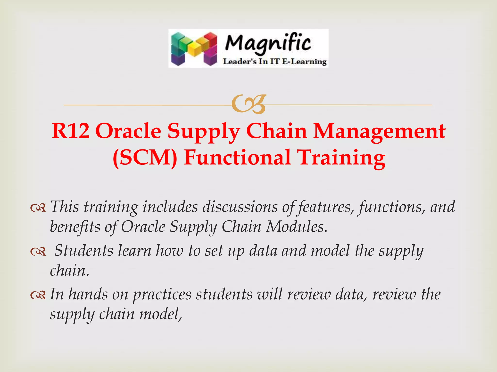

R12 Oracle Supply Chain Management
(SCM) Functional Training
 This training includes discussions of features, functions, and
benefits of Oracle Supply Chain Modules.
 Students learn how to set up data and model the supply
chain.
 In hands on practices students will review data, review the
supply chain model,

 