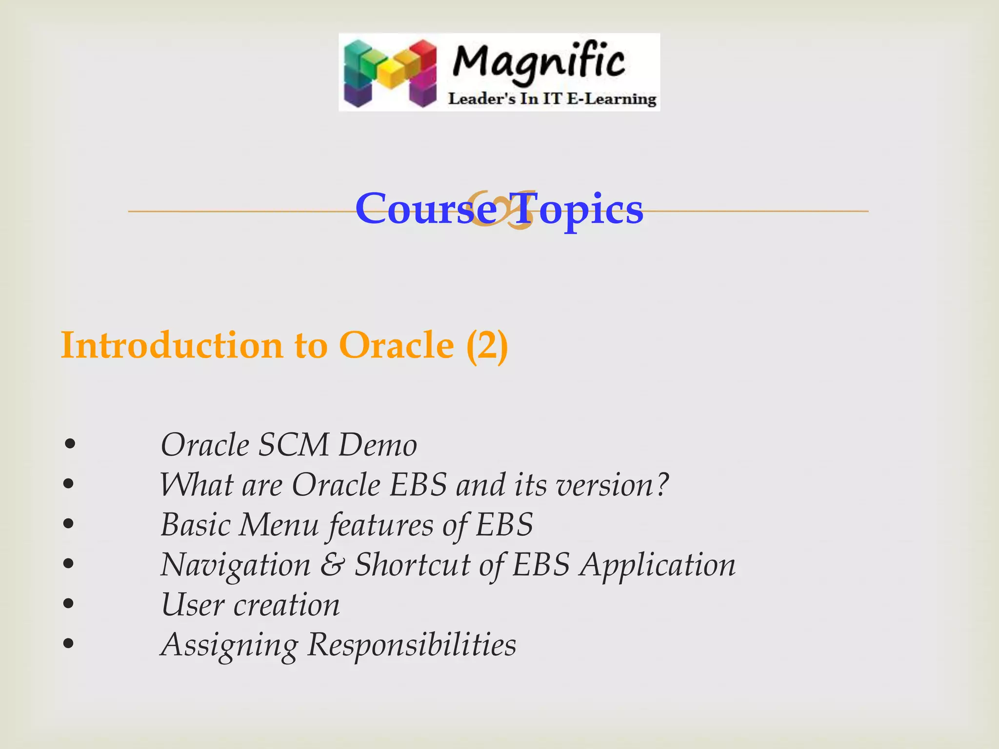 

Course Topics
Introduction to Oracle (2)
•
•
•
•
•
•

Oracle SCM Demo
What are Oracle EBS and its version?
Basic Menu features of EBS
Navigation & Shortcut of EBS Application
User creation
Assigning Responsibilities

 