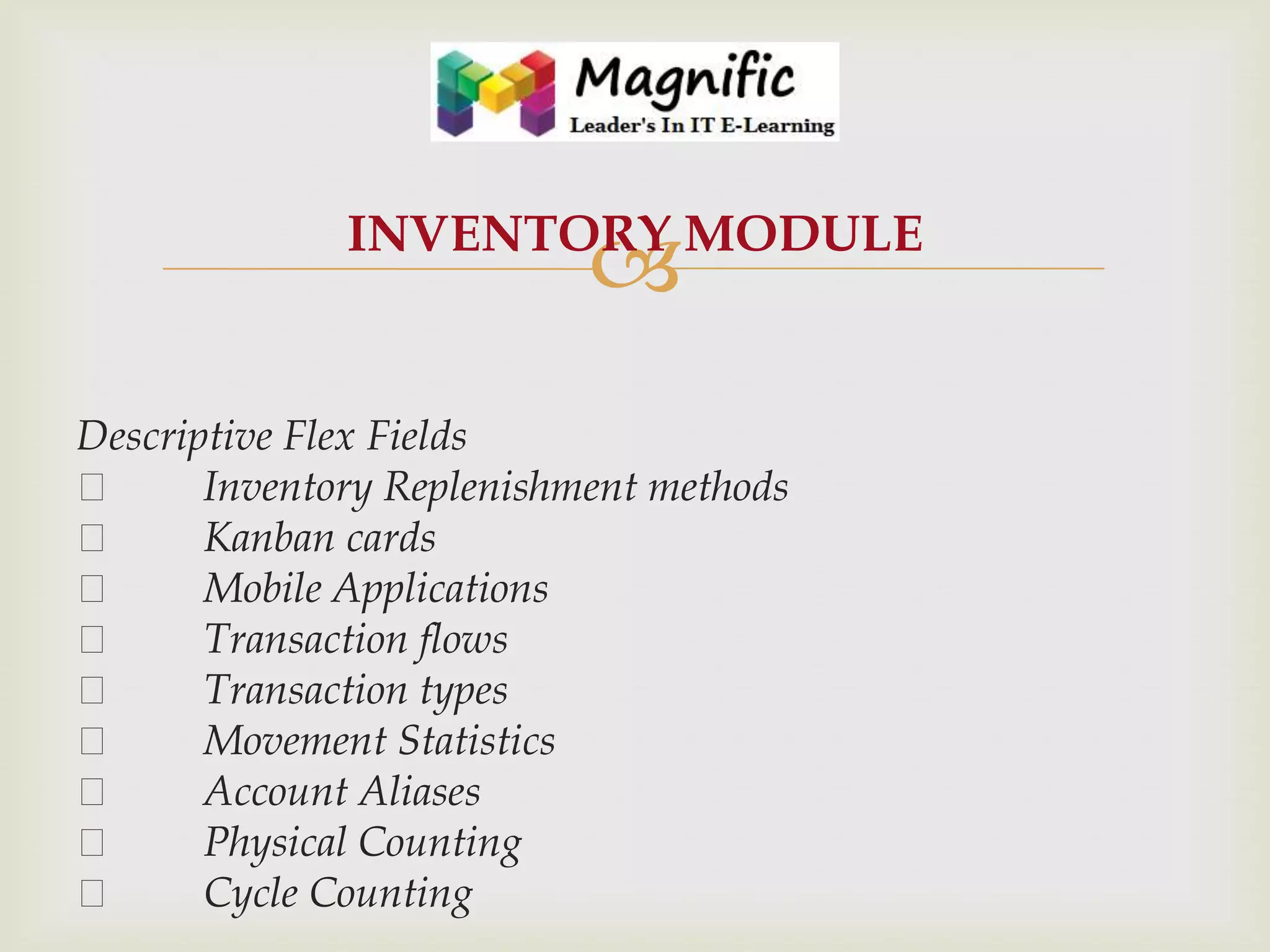 INVENTORY MODULE



Descriptive Flex Fields

Inventory Replenishment methods

Kanban cards

Mobile Applications

Transaction flows

Transaction types

Movement Statistics

Account Aliases

Physical Counting

Cycle Counting

 