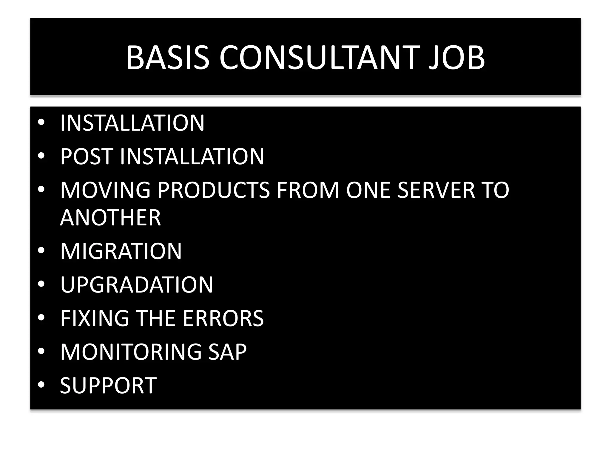 BASIS CONSULTANT JOB 
• INSTALLATION 
• POST INSTALLATION 
• MOVING PRODUCTS FROM ONE SERVER TO 
ANOTHER 
• MIGRATION 
• UPGRADATION 
• FIXING THE ERRORS 
• MONITORING SAP 
• SUPPORT 
 