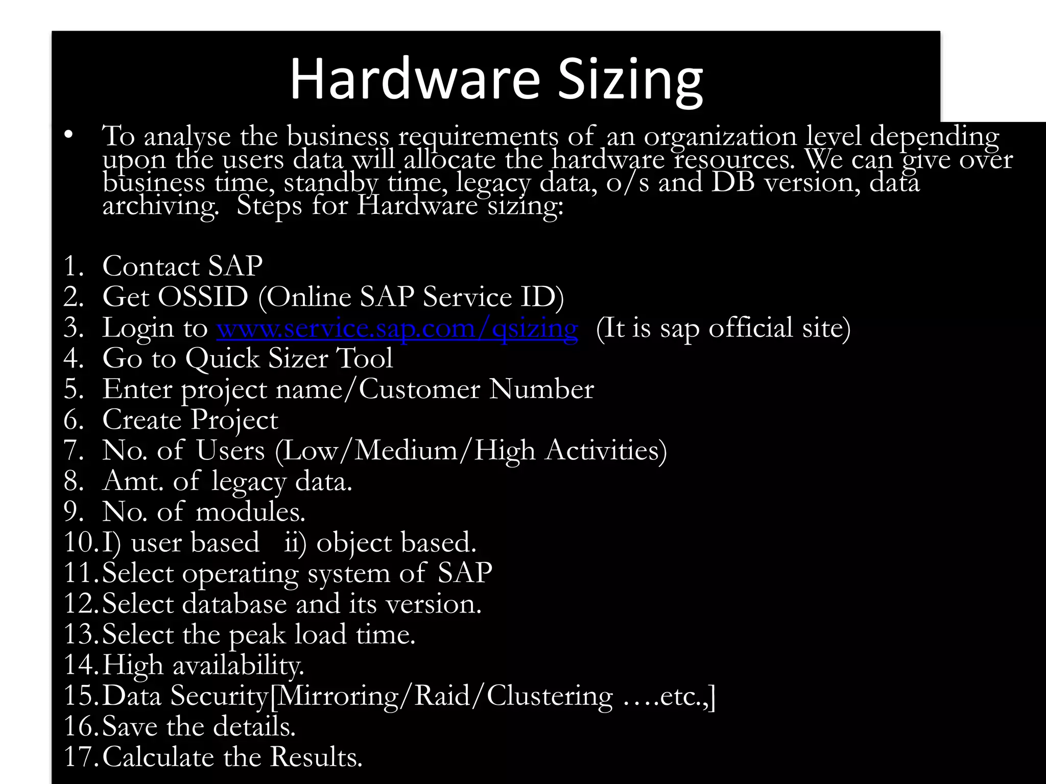 Hardware Sizing 
• To analyse the business requirements of an organization level depending 
upon the users data will allocate the hardware resources. We can give over 
business time, standby time, legacy data, o/s and DB version, data 
archiving. Steps for Hardware sizing: 
1. Contact SAP 
2. Get OSSID (Online SAP Service ID) 
3. Login to www.service.sap.com/qsizing (It is sap official site) 
4. Go to Quick Sizer Tool 
5. Enter project name/Customer Number 
6. Create Project 
7. No. of Users (Low/Medium/High Activities) 
8. Amt. of legacy data. 
9. No. of modules. 
10.I) user based ii) object based. 
11.Select operating system of SAP 
12.Select database and its version. 
13.Select the peak load time. 
14.High availability. 
15.Data Security[Mirroring/Raid/Clustering ….etc.,] 
16.Save the details. 
17.Calculate the Results. 
 