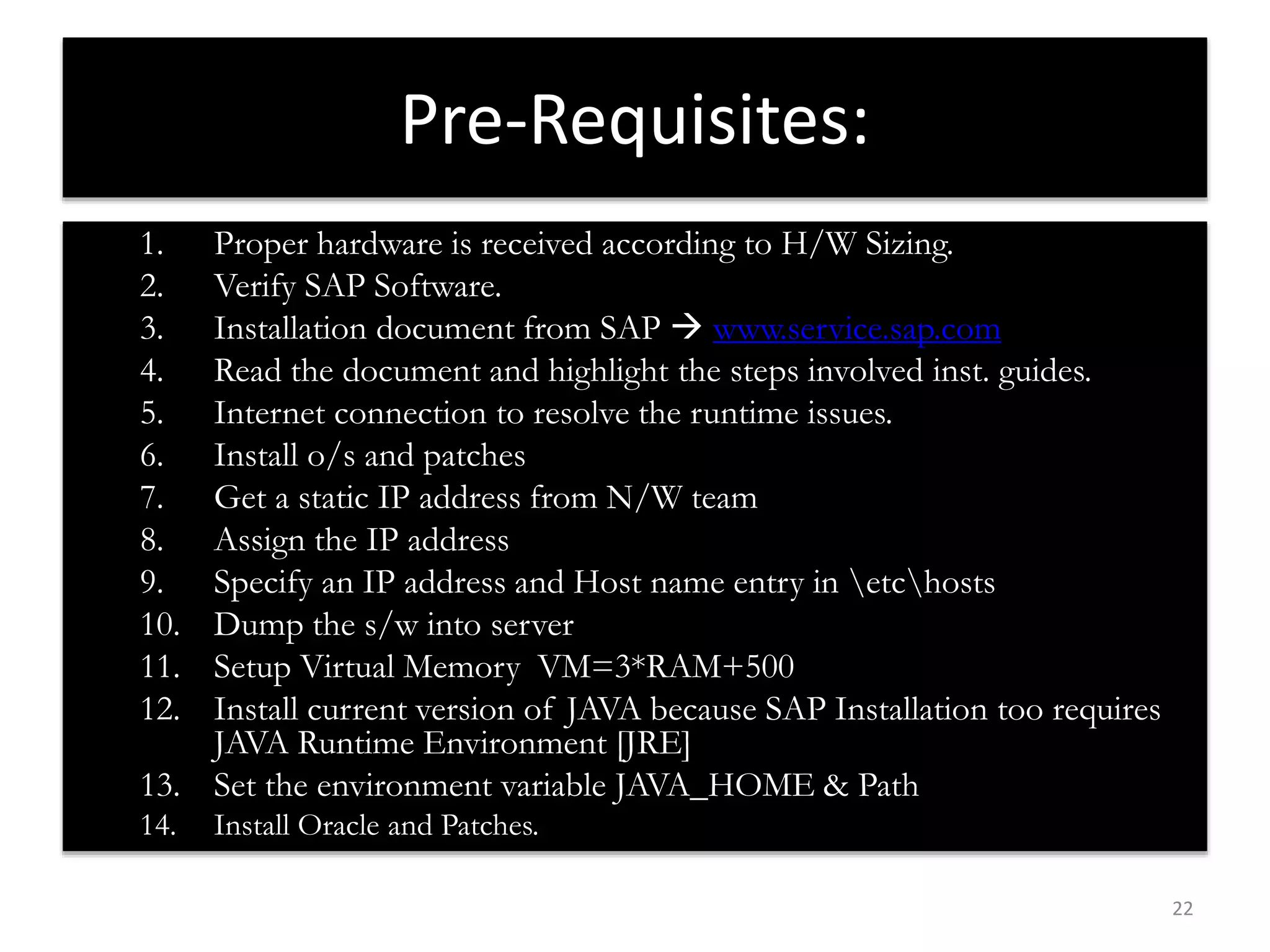 22 
Pre-Requisites: 
1. Proper hardware is received according to H/W Sizing. 
2. Verify SAP Software. 
3. Installation document from SAP  www.service.sap.com 
4. Read the document and highlight the steps involved inst. guides. 
5. Internet connection to resolve the runtime issues. 
6. Install o/s and patches 
7. Get a static IP address from N/W team 
8. Assign the IP address 
9. Specify an IP address and Host name entry in etchosts 
10. Dump the s/w into server 
11. Setup Virtual Memory VM=3*RAM+500 
12. Install current version of JAVA because SAP Installation too requires 
JAVA Runtime Environment [JRE] 
13. Set the environment variable JAVA_HOME & Path 
14. Install Oracle and Patches. 
 