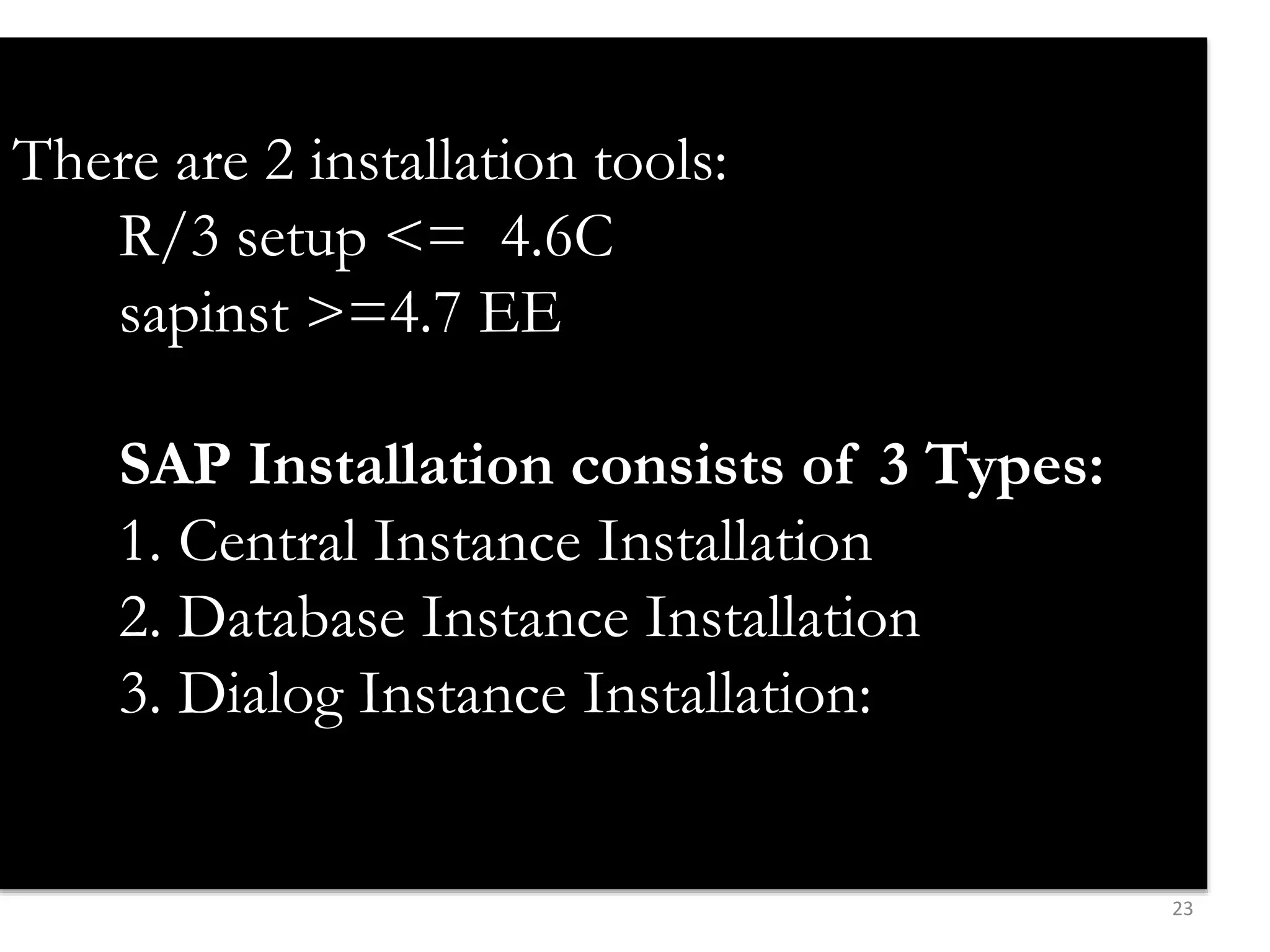 23 
There are 2 installation tools: 
R/3 setup <= 4.6C 
sapinst >=4.7 EE 
SAP Installation consists of 3 Types: 
1. Central Instance Installation 
2. Database Instance Installation 
3. Dialog Instance Installation: 
 