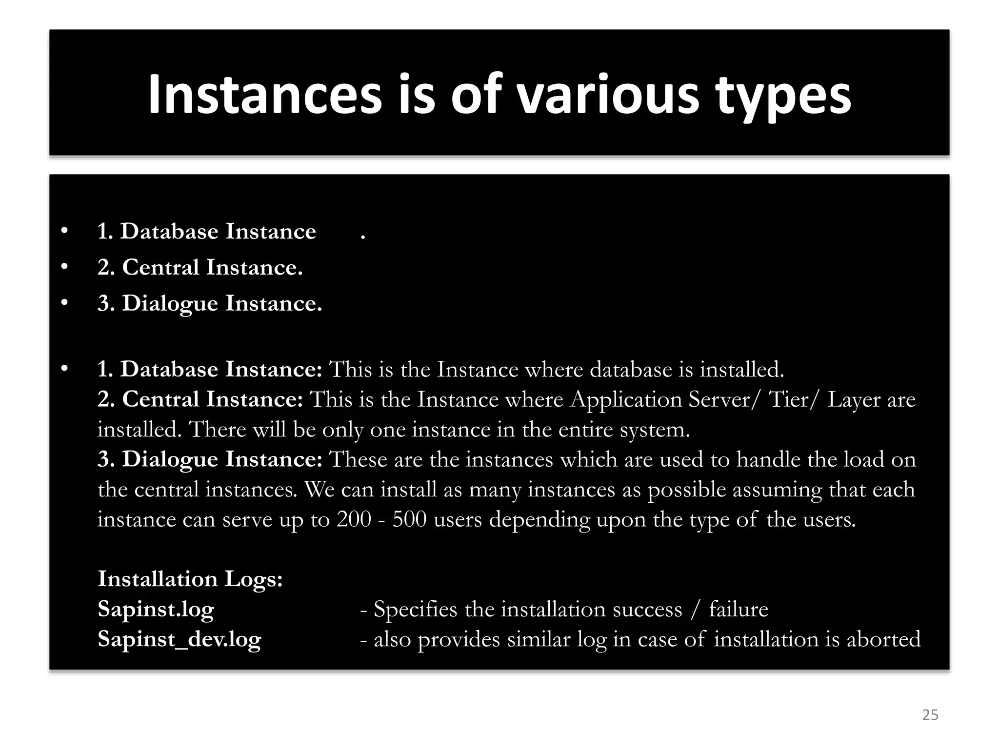 25 
Instances is of various types 
• 1. Database Instance . 
• 2. Central Instance. 
• 3. Dialogue Instance. 
• 1. Database Instance: This is the Instance where database is installed. 
2. Central Instance: This is the Instance where Application Server/ Tier/ Layer are 
installed. There will be only one instance in the entire system. 
3. Dialogue Instance: These are the instances which are used to handle the load on 
the central instances. We can install as many instances as possible assuming that each 
instance can serve up to 200 - 500 users depending upon the type of the users. 
Installation Logs: 
Sapinst.log - Specifies the installation success / failure 
Sapinst_dev.log - also provides similar log in case of installation is aborted 
 