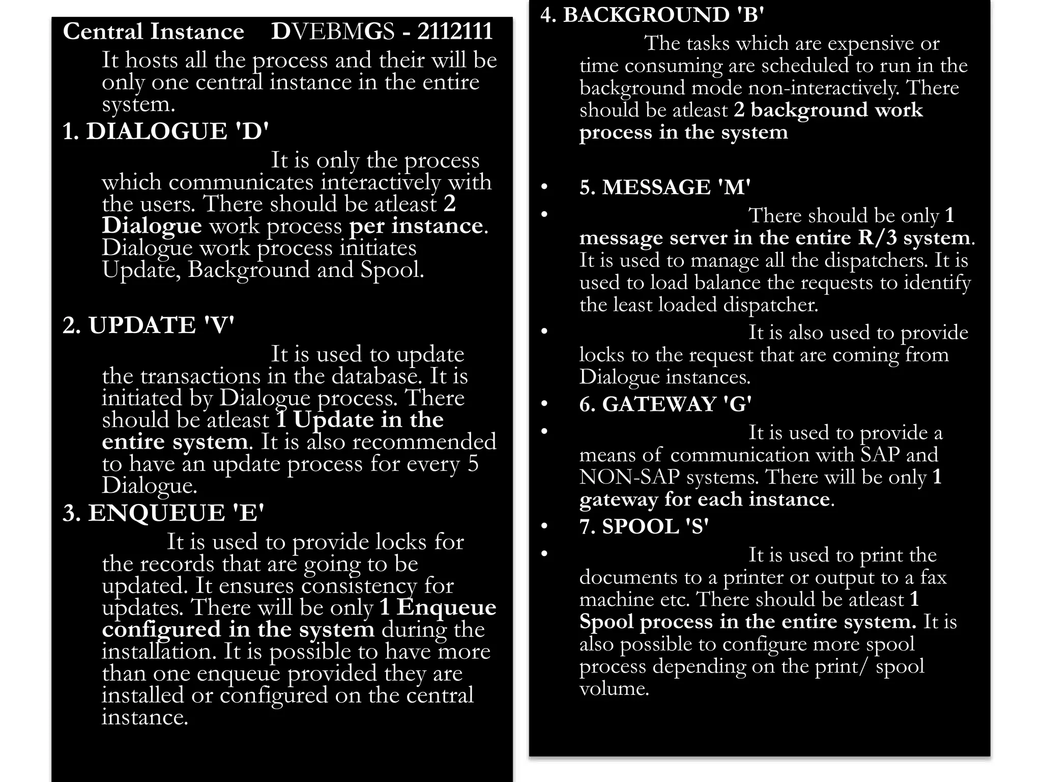 27 
Central Instance DVEBMGS - 2112111 
It hosts all the process and their will be 
only one central instance in the entire 
system. 
1. DIALOGUE 'D' 
It is only the process 
which communicates interactively with 
the users. There should be atleast 2 
Dialogue work process per instance. 
Dialogue work process initiates 
Update, Background and Spool. 
2. UPDATE 'V' 
It is used to update 
the transactions in the database. It is 
initiated by Dialogue process. There 
should be atleast 1 Update in the 
entire system. It is also recommended 
to have an update process for every 5 
Dialogue. 
3. ENQUEUE 'E' 
It is used to provide locks for 
the records that are going to be 
updated. It ensures consistency for 
updates. There will be only 1 Enqueue 
configured in the system during the 
installation. It is possible to have more 
than one enqueue provided they are 
installed or configured on the central 
instance. 
4. BACKGROUND 'B' 
The tasks which are expensive or 
time consuming are scheduled to run in the 
background mode non-interactively. There 
should be atleast 2 background work 
process in the system 
• 5. MESSAGE 'M' 
• There should be only 1 
message server in the entire R/3 system. 
It is used to manage all the dispatchers. It is 
used to load balance the requests to identify 
the least loaded dispatcher. 
• It is also used to provide 
locks to the request that are coming from 
Dialogue instances. 
• 6. GATEWAY 'G' 
• It is used to provide a 
means of communication with SAP and 
NON-SAP systems. There will be only 1 
gateway for each instance. 
• 7. SPOOL 'S' 
• It is used to print the 
documents to a printer or output to a fax 
machine etc. There should be atleast 1 
Spool process in the entire system. It is 
also possible to configure more spool 
process depending on the print/ spool 
volume. 
 