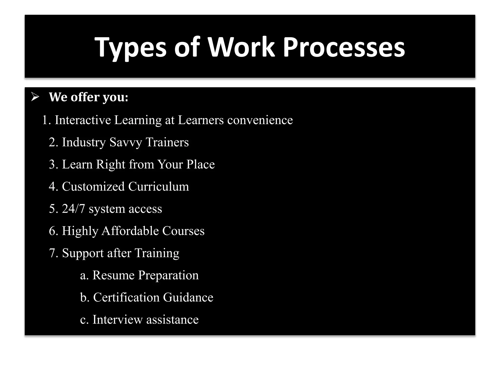 Types of Work Processes 
 We offer you: 
1. Interactive Learning at Learners convenience 
2. Industry Savvy Trainers 
3. Learn Right from Your Place 
4. Customized Curriculum 
5. 24/7 system access 
6. Highly Affordable Courses 
7. Support after Training 
a. Resume Preparation 
b. Certification Guidance 
c. Interview assistance 
 