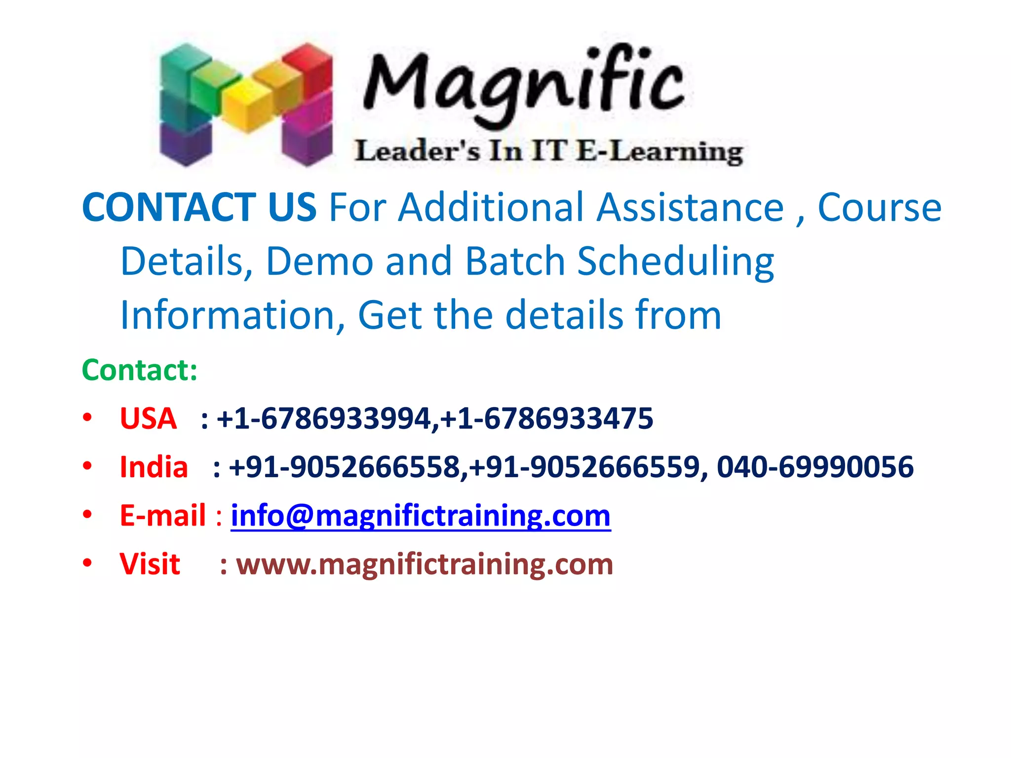 CONTACT US For Additional Assistance , Course 
Details, Demo and Batch Scheduling 
Information, Get the details from 
Contact: 
• USA : +1-6786933994,+1-6786933475 
• India : +91-9052666558,+91-9052666559, 040-69990056 
• E-mail : info@magnifictraining.com 
• Visit : www.magnifictraining.com 
 
