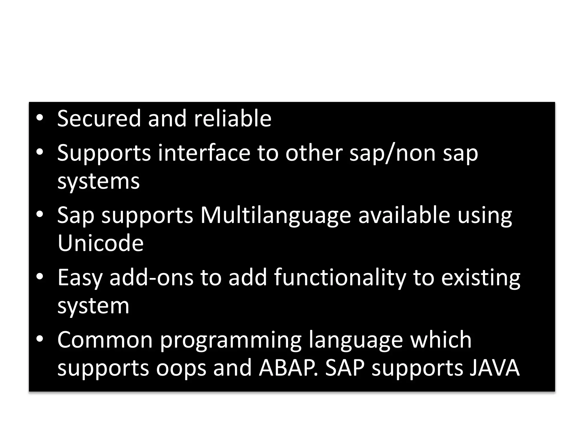 • Secured and reliable 
• Supports interface to other sap/non sap 
systems 
• Sap supports Multilanguage available using 
Unicode 
• Easy add-ons to add functionality to existing 
system 
• Common programming language which 
supports oops and ABAP. SAP supports JAVA 
 