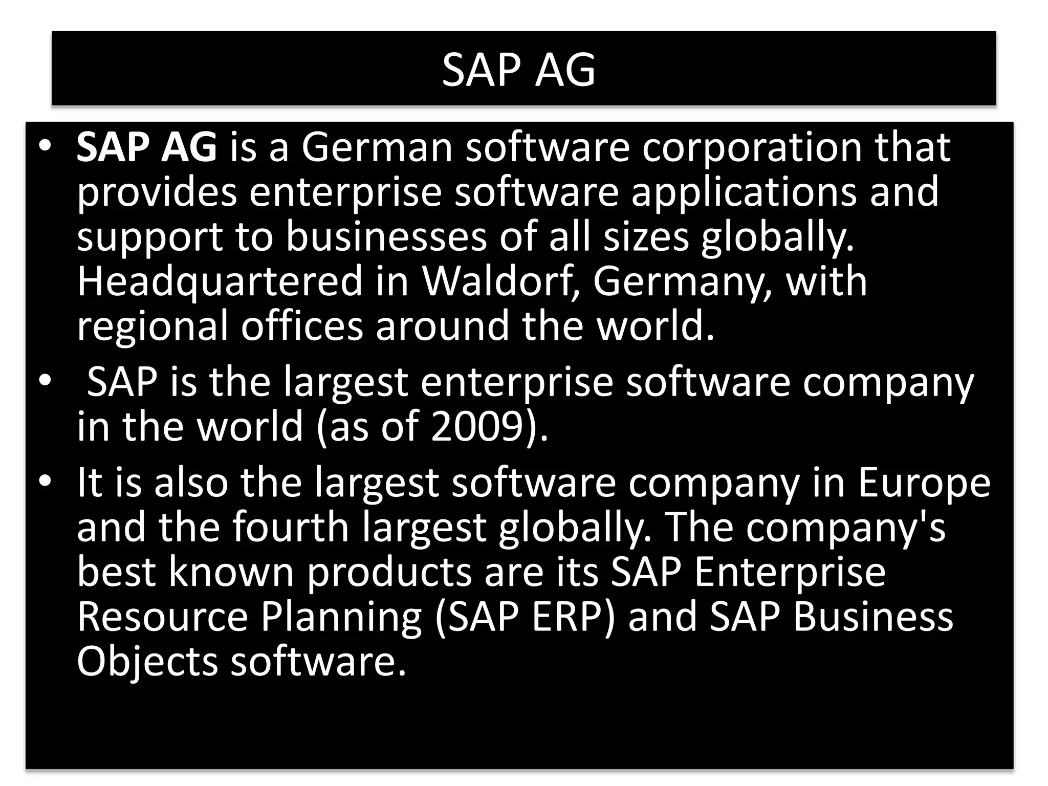 6 
SAP AG 
• SAP AG is a German software corporation that 
provides enterprise software applications and 
support to businesses of all sizes globally. 
Headquartered in Waldorf, Germany, with 
regional offices around the world. 
• SAP is the largest enterprise software company 
in the world (as of 2009). 
• It is also the largest software company in Europe 
and the fourth largest globally. The company's 
best known products are its SAP Enterprise 
Resource Planning (SAP ERP) and SAP Business 
Objects software. 
 
