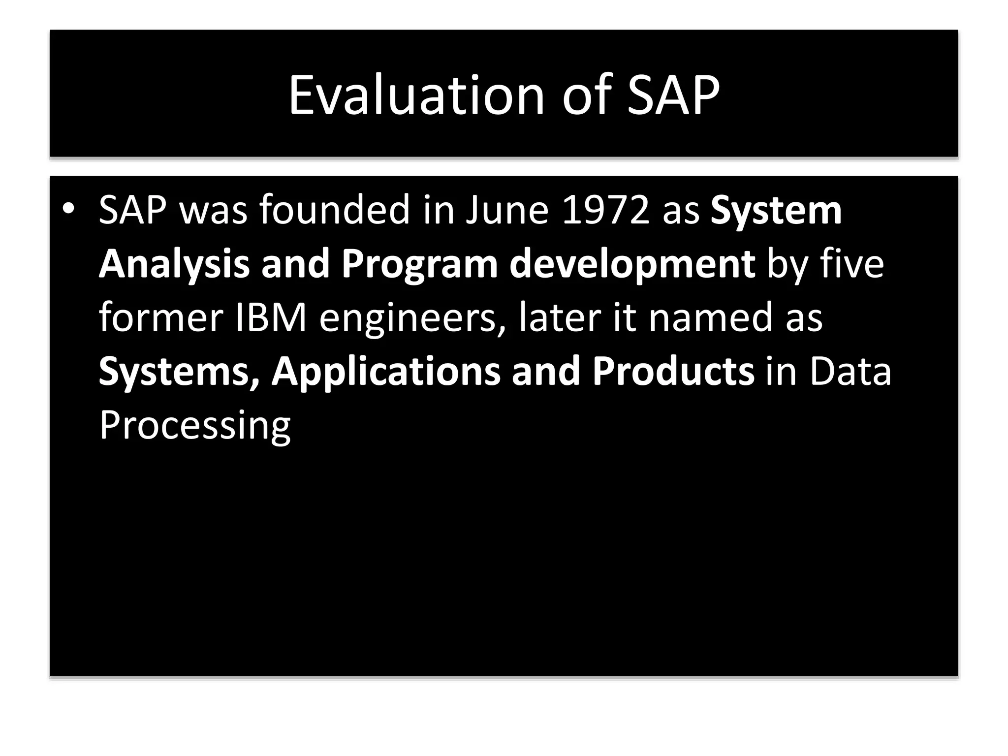 Evaluation of SAP 
• SAP was founded in June 1972 as System 
Analysis and Program development by five 
former IBM engineers, later it named as 
Systems, Applications and Products in Data 
Processing 
 