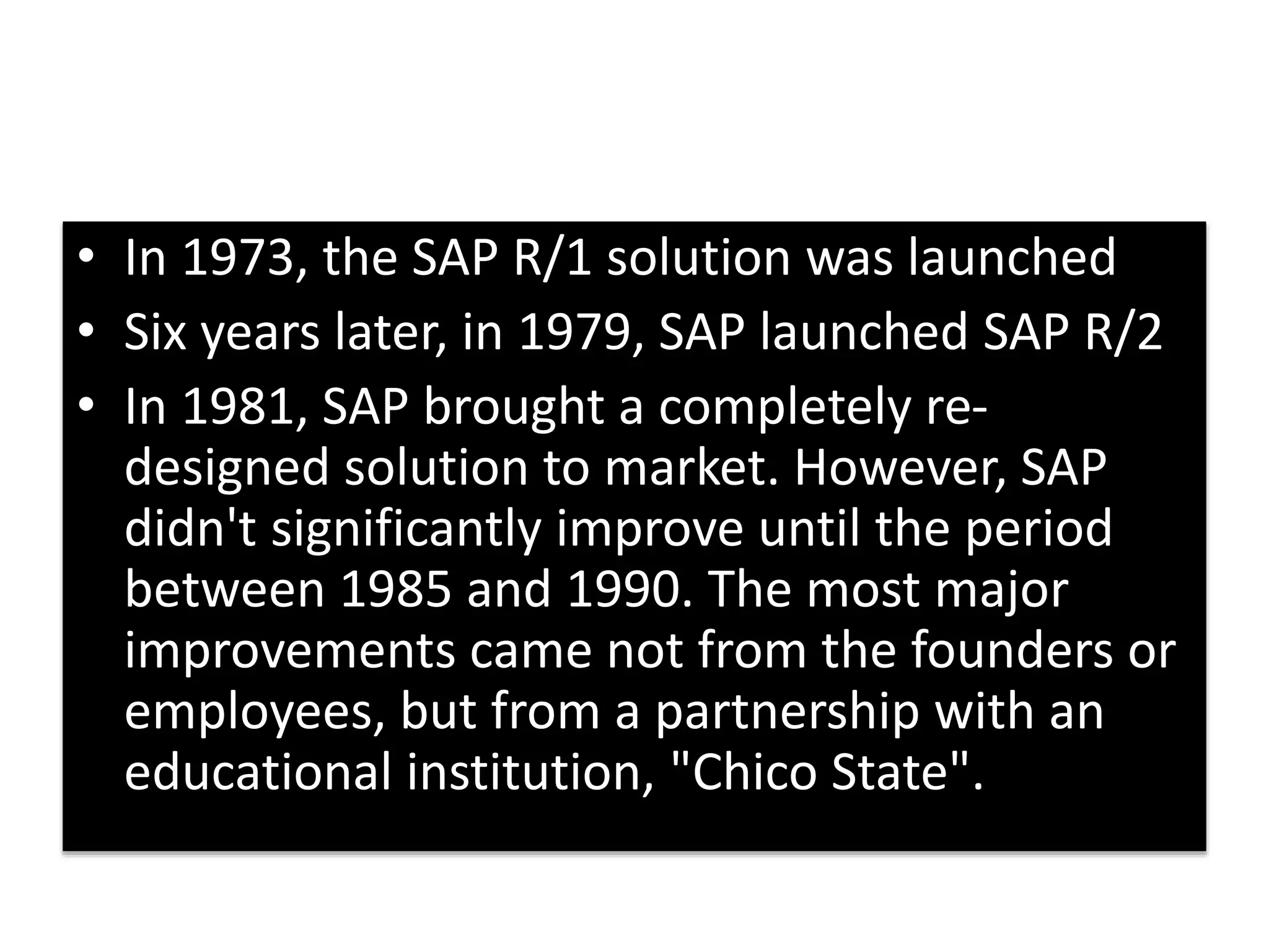 • In 1973, the SAP R/1 solution was launched 
• Six years later, in 1979, SAP launched SAP R/2 
• In 1981, SAP brought a completely re-designed 
solution to market. However, SAP 
didn't significantly improve until the period 
between 1985 and 1990. The most major 
improvements came not from the founders or 
employees, but from a partnership with an 
educational institution, "Chico State". 
 