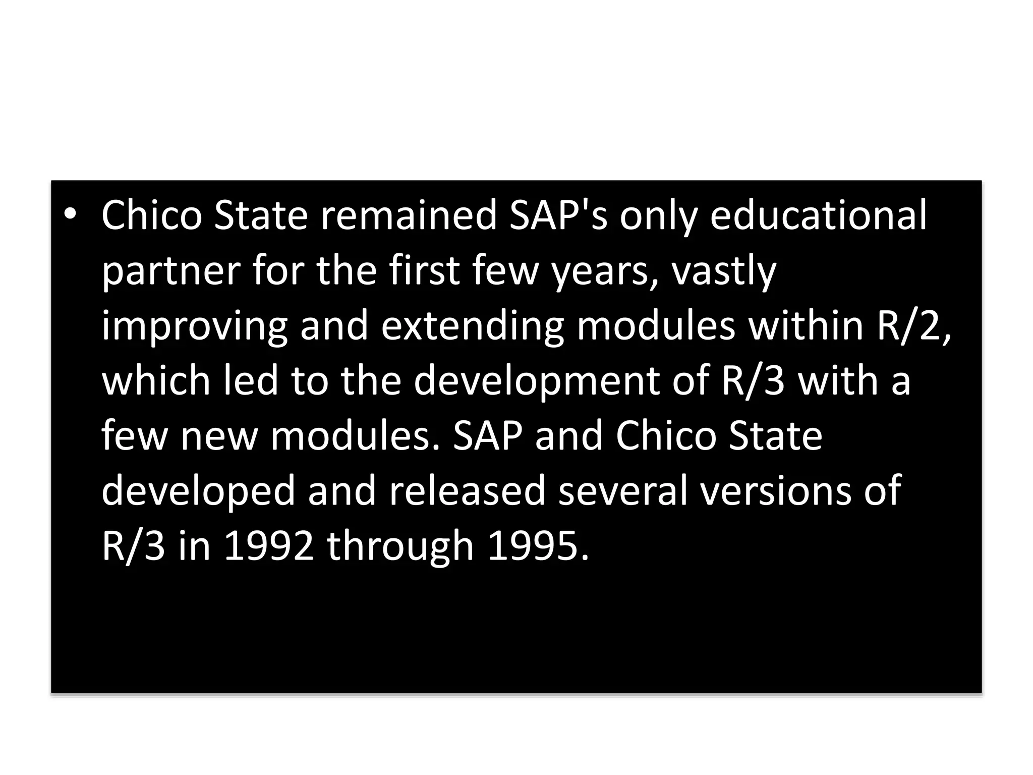 • Chico State remained SAP's only educational 
partner for the first few years, vastly 
improving and extending modules within R/2, 
which led to the development of R/3 with a 
few new modules. SAP and Chico State 
developed and released several versions of 
R/3 in 1992 through 1995. 
 
