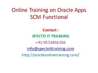 Online Training on Oracle Apps
SCM Functional
Contact :
SPECTO IT TRAINING
+91-9553456356
info@spectoittraining.com
http://oracleonlinetraining.com/
 