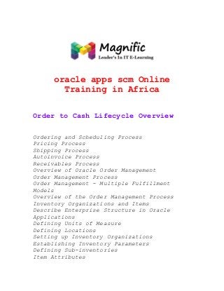 oracle apps scm Online
Training in Africa
Order to Cash Lifecycle Overview
Ordering and Scheduling Process
Pricing Process
Shipping Process
Autoinvoice Process
Receivables Process
Overview of Oracle Order Management
Order Management Process
Order Management - Multiple Fulfillment
Models
Overview of the Order Management Process
Inventory Organizations and Items
Describe Enterprise Structure in Oracle
Applications
Defining Units of Measure
Defining Locations
Setting up Inventory Organizations
Establishing Inventory Parameters
Defining Sub-inventories
Item Attributes

 