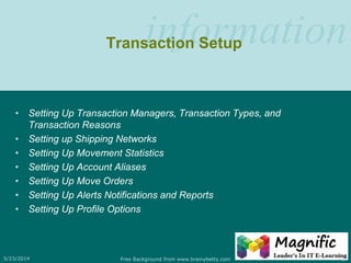 informationTransaction Setup
• Setting Up Transaction Managers, Transaction Types, and
Transaction Reasons
• Setting up Shipping Networks
• Setting Up Movement Statistics
• Setting Up Account Aliases
• Setting Up Move Orders
• Setting Up Alerts Notifications and Reports
• Setting Up Profile Options
5/23/2014 Free Background from www.brainybetty.com 17
 