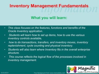 informationInventory Management Fundamentals
What you will learn:
• This class focuses on the features, functions and benefits of the
Oracle Inventory application.
• Students will learn how to set up items, how to use the various
inventory controls available,
• how to do transactions, transfers, and inventory moves, inventory
replenishment, cycle counting and physical inventory.
• Students will also learn where Inventory fits in the overall enterprise
structure.
• This course reflects the logical flow of the processes involved in
inventory management.
5/23/2014 Free Background from www.brainybetty.com 7
 