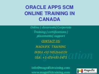 information
ORACLE APPS SCM
ONLINE TRAINING IN
CANADA
Online | classroom| Corporate
Training | certifications |
placements| support
CONTACT US:
MAGNIFIC TRAINING
INDIA +91-9052666559
USA : +1-678-693-3475
info@magnifictraining.com
www.magnifictraining.com
 
