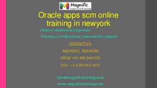 Oracle apps scm online
training in newyork
Online | classroom| Corporate
Training | certifications | placements| support
CONTACT US:
MAGNIFIC TRAINING
INDIA +91-9052666559
USA : +1-678-693-3475
info@magnifictraining.com
www.magnifictraining.com
 