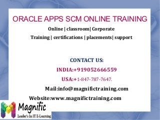 ORACLE APPS SCM ONLINE TRAINING
MAGNIFIC TRAINING
CONTACT US:
INDIA:+919052666559
USA:+1-847-787-7647.
Mail:info@magnifictraining.com
Website:www.magnifictraining.com
Online | classroom| Corporate
Training | certifications | placements| support
 