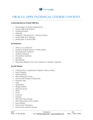 ORACLE APPS TECHNICAL COURSE CONTENT 
1).Introduction to Oracle EBS R12 
 Advantages of Oracle Applications 
 Oracle EBS Architecture 
 Implementation 
 Upgrade 
 Support / Maintenance / Enhancements 
 Oracle EBS R12 Modules 
 Roles/Jobs in Oracle EBS 
2).Instances 
 What is an Instance? 
 Instance details stored in APPS tables 
 Development Instance 
 Testing Instance 
 Production Instance 
 Cloning 
 DB Refresh 
 Migrating Objects from one Instance to another Instance 
3).AOL Basics 
 Introduction to Application Objects Library (AOL) 
 User Creation 
 Responsibility 
 Menu/Request Group 
 Concurrent Program (Request) 
 Request Sets 
 User 
 Application 
 Responsibility 
 Request group 
 Menu 
 Form 
 Function 
 Profiles 
 KFF (Key Flex Fields) 
 DFF (Descriptive Flex Fields) 
 Executables 
 Concurrent Programs 
 Concurrent request groups 
----------------------------------------------------------------------------------------------------------------------------------------------------------------------------------------------- 
INDIA Trainingicon USA 
Phone: +91-966-690-0051 Email: info@trainingicon.com | www.trainingicon.com Phone: +1-408-791-8864 
 