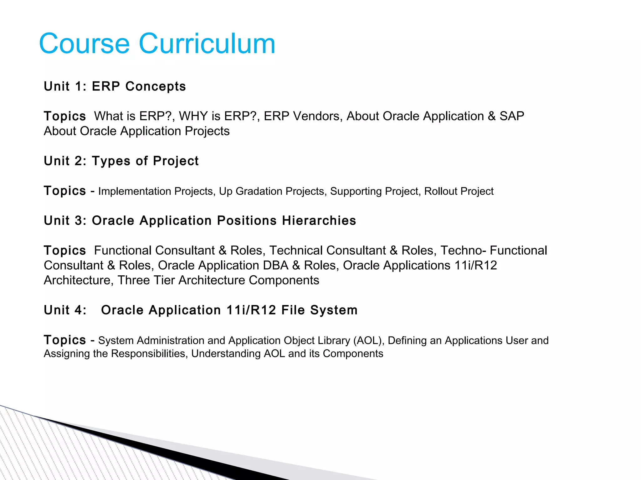 Course Curriculum
Unit 1: ERP Concepts
Topics  What is ERP?, WHY is ERP?, ERP Vendors, About Oracle Application & SAP
About Oracle Application Projects
Unit 2: Types of Project
Topics - Implementation Projects, Up Gradation Projects, Supporting Project, Rollout Project
Unit 3: Oracle Application Positions Hierarchies
Topics  Functional Consultant & Roles, Technical Consultant & Roles, Techno- Functional
Consultant & Roles, Oracle Application DBA & Roles, Oracle Applications 11i/R12
Architecture, Three Tier Architecture Components
Unit 4:   Oracle Application 11i/R12 File System
Topics - System Administration and Application Object Library (AOL), Defining an Applications User and
Assigning the Responsibilities, Understanding AOL and its Components
 