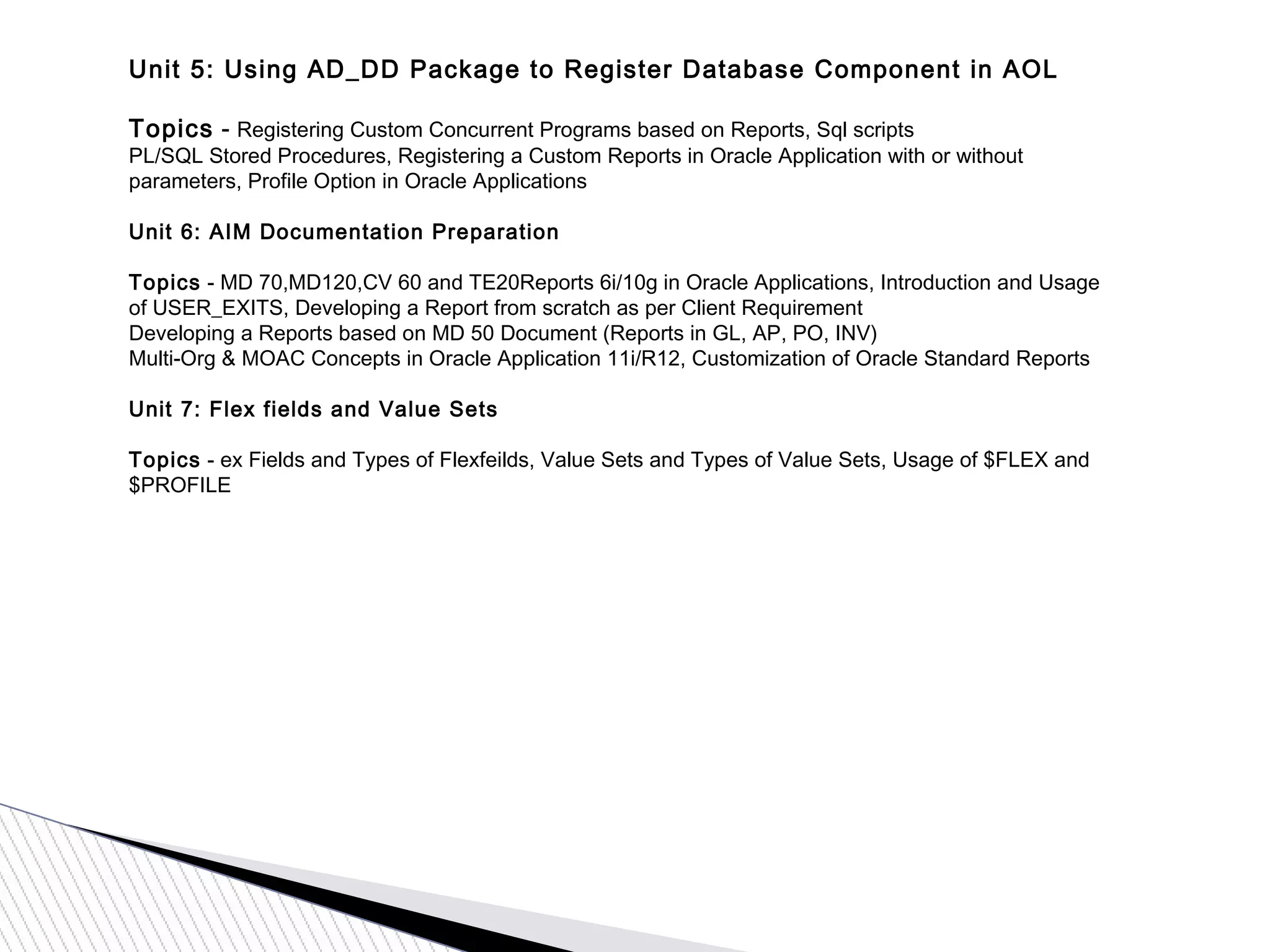 Unit 5: Using AD_DD Package to Register Database Component in AOL
Topics - Registering Custom Concurrent Programs based on Reports, Sql scripts
PL/SQL Stored Procedures, Registering a Custom Reports in Oracle Application with or without
parameters, Profile Option in Oracle Applications
Unit 6: AIM Documentation Preparation
Topics - MD 70,MD120,CV 60 and TE20Reports 6i/10g in Oracle Applications, Introduction and Usage
of USER_EXITS, Developing a Report from scratch as per Client Requirement
Developing a Reports based on MD 50 Document (Reports in GL, AP, PO, INV)
Multi-Org & MOAC Concepts in Oracle Application 11i/R12, Customization of Oracle Standard Reports
Unit 7: Flex fields and Value Sets
Topics - ex Fields and Types of Flexfeilds, Value Sets and Types of Value Sets, Usage of $FLEX and
$PROFILE
 