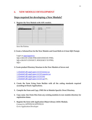 11


6.     NEW MODULE DEVELOPMENT 
 
Steps required for developing a New Module? 
 
1.   Register the New Module with AOL module. 




                                                                    
     Save the Entries. 
      
2. Create a Schema/User for the New Module and Grant Rolls to it from SQL Prompt.  
      
     Login as apps/apps@vis. 
     SQL>CREATE USER PPRS IDENTIFID BY PPRS; 
     SQL>GRANT CONNECT, RESOURCE TO PPRS; 
     SQL> 
      
3. Create product Directory Structure to the New Module at Server end. 
      
     Orafin8d$applpprs11.5.0formsus 
     Orafin8d$applpprs11.5.0reportsus 
     Orafin8d$applpprs11.5.0bin 
     Orafin8d$applpprs11.5.0sql etc., 
 
4.   Create  the  Form  Using  Form  Builder  with  all  the  coding  standards  required 
     according to Oracle Applications. 
 
5.   Compile the Form and Copy .FMX file in Module Specific (New) Directory. 
 
6.   Copy some .fmx Form files from any existing modules to new module directory for 
     registration demo. 
 
7.   Register the form with Application Object Library (AOL) Module. 
     Connect to APPSTECH/APPSTECH 
     Go to Application Developer 
 