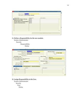 14


 




                                                    
 
11. Define a Responsibility for the new module. 
    System Administrator 
       Security 
              Responsibility 
                   Define 
 




                                                        
 
12. Assign Responsibility to the User. 
    System Administrator 
       Security 
          User 
              Define 
 
 
 