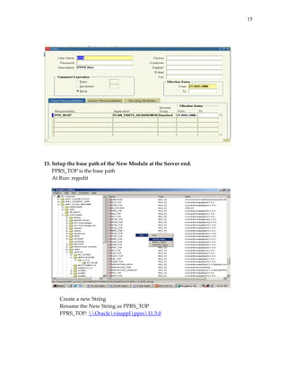 15


 
 




                                                                 
 
 
13. Setup the base path of the New Module at the Server end. 
    PPRS_TOP is the base path 
    At Run: regedit 
     




                                                                 
 
      Create a new String 
      Rename the New String as PPRS_TOP 
      PPRS_TOP: Oraclevisapplpprs11.5.0 
 
 