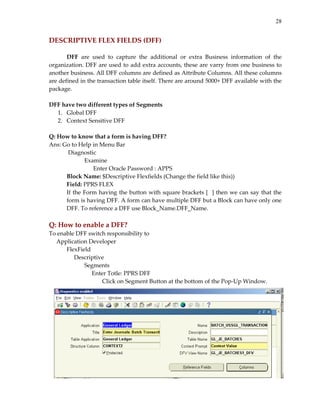 28


DESCRIPTIVE FLEX FIELDS (DFF) 
        
       DFF  are  used  to  capture  the  additional  or  extra  Business  information  of  the 
organization. DFF are used to add extra accounts, these are varry from one business to 
another business. All DFF columns are defined as Attribute Columns. All these columns 
are defined in the transaction table itself. There are around 5000+ DFF available with the 
package. 
 
DFF have two different types of Segments 
   1. Global DFF 
   2. Context Sensitive DFF 
 
Q: How to know that a form is having DFF? 
Ans: Go to Help in Menu Bar 
        Diagnostic 
              Examine 
                    Enter Oracle Password : APPS 
       Block Name: $Descriptive Flexfields (Change the field like this)) 
       Field: PPRS FLEX 
       If the Form having the button  with square brackets [  ] then we can say that the 
       form is having DFF. A form can have multiple DFF but a Block can have only one 
       DFF. To reference a DFF use Block_Name.DFF_Name. 
 
Q: How to enable a DFF? 
To enable DFF switch responsibility to  
     Application Developer 
        FlexField 
             Descriptive 
                Segments 
                     Enter Totle: PPRS DFF 
                        Click on Segment Button at the bottom of the Pop‐Up Window. 
 
 
 
 
 
 
 
 
 
 
 
 