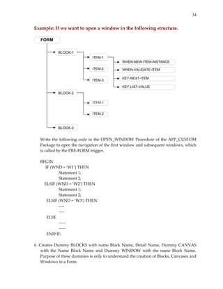 34


Example: If we want to open a window in the following structure. 
 
    FORM

             BLOCK-1
                                ITEM-1
                                                WHEN-NEW-ITEM-INSTANCE

                                ITEM-2          WHEN-VALIDATE-ITEM

                                                KEY-NEXT-ITEM
                                ITEM-3
                                                KEY-LIST-VALUE
             BLOCK-2

                                ITEM-1


                                ITEM-2



             BLOCK-3                                                          
 
      Write  the  following  code  in  the  OPEN_WINDOW  Procedure  of  the  APP_CUSTOM 
      Package to open the navigation of the first window and subsequent windows, which 
      is called by the PRE‐FORM trigger. 
       
      BEGIN 
       IF (WND = ‘W1’) THEN 
                 Statement 1; 
                 Statement 2; 
          ELSIF (WND = ‘W2’) THEN 
                 Statement 1; 
                 Statement 2; 
           ELSIF (WND = ‘W3’) THEN 
                 ‐‐‐‐ 
                 ‐‐‐‐ 
           ELSE 
                 ‐‐‐‐‐ 
                 ‐‐‐‐‐ 
           END IF; 
 
6.  Creates  Dummy  BLOCKS  with  name  Block  Name,  Detail  Name,  Dummy  CANVAS 
      with  the  Name  Block  Name  and  Dummy  WINDOW  with  the  name  Block  Name. 
      Purpose of these dummies is only to understand the creation of Blocks, Canvases and 
      Windows in a Form. 
 