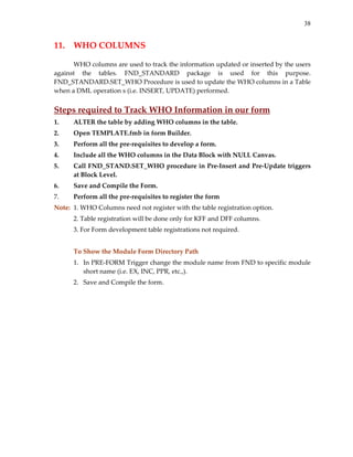 38


11.  WHO COLUMNS 
       
      WHO columns are used to track the information updated or inserted by the users 
against  the  tables.  FND_STANDARD  package  is  used  for  this  purpose. 
FND_STANDARD.SET_WHO Procedure is used to update the WHO columns in a Table 
when a DML operation s (i.e. INSERT, UPDATE) performed.  
 
Steps required to Track WHO Information in our form 
1.    ALTER the table by adding WHO columns in the table. 
2.    Open TEMPLATE.fmb in form Builder. 
3.    Perform all the pre‐requisites to develop a form. 
4.    Include all the WHO columns in the Data Block with NULL Canvas. 
5.    Call FND_STAND.SET_WHO procedure in Pre‐Insert and Pre‐Update triggers 
      at Block Level. 
6.    Save and Compile the Form. 
7.    Perform all the pre‐requisites to register the form 
Note:  1. WHO Columns need not register with the table registration option. 
      2. Table registration will be done only for KFF and DFF columns. 
      3. For Form development table registrations not required. 
       
      To Show the Module Form Directory Path 
      1. In PRE‐FORM Trigger change the module name from FND to specific module 
         short name (i.e. EX, INC, PPR, etc.,). 
      2. Save and Compile the form. 
       
 