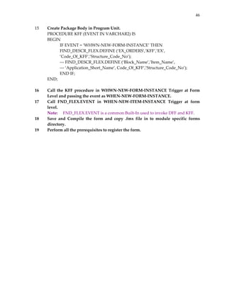 46


15       Create Package Body in Program Unit. 
         PROCEDURE KFF (EVENT IN VARCHAR2) IS 
         BEGIN 
                 IF EVENT = ‘WHWN‐NEW‐FORM‐INSTANCE’ THEN 
                 FIND_DESCR_FLEX.DEFINE (‘EX_ORDERS’,’KFF’,’EX’, 
                 ‘Code_Of_KFF’,’Structure_Code_No’); 
                 ‐‐‐ FIND_DESCR_FLEX.DEFINE (‘Block_Name’,’Item_Name’, 
                 ‐‐‐ ‘Application_Short_Name’, Code_Of_KFF’,’Structure_Code_No’); 
                 END IF; 
         END; 
          
16       Call  the  KFF  procedure  in  WHWN‐NEW‐FORM‐INSTANCE  Trigger  at  Form 
         Level and passing the event as WHEN‐NEW‐FORM‐INSTANCE. 
17       Call  FND_FLEX.EVENT  in  WHEN‐NEW‐ITEM‐INSTANCE  Trigger  at  form 
         level. 
         Note:   FND_FLEX.EVENT is a common Built‐In used to invoke DFF and KFF. 
18       Save  and  Compile  the  form  and  copy  .fmx  file  in  to  module  specific  forms 
         directory. 
19       Perform all the prerequisites to register the form. 
 
 
 