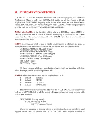 51


15.  CUSTOMIZATION OF FORMS 
 
CUSTOM.PLL  is  used  to  customize  the  forms  with  out  modifying  the  code  of  Oracle 
Applications.  There  is  only  one  CUSTOM.PLL  exists  for  all  the  Forms  in  Oracle 
Applications.  CUSTOM.PLL  is  going  to  be  in  use  when  ever  we  start  Form  Server 
Service. In CUSTOM.PLL we have a Package by name CUSTOM. Under this package we 
have the built‐ins as ZOOM AVAILABLE, EVENT and STYLE. 
 
ZOOM  AVAILABLE:  is  the  function  which  returns  a  BOOLEAN  value  (TRUE  or 
FALSE). By default it returns FALSE. If this function is going to return TRUE, the ZOOM 
Menu  Item  from  the  main  menu  is  enabled.  The  ZOOM  menu  item  is  used  to  call  one 
form from another form. 
 
EVENT: is a procedure which is used to handle specific events in which we are going to 
add our custom code. The main events that we can handle with this procedure are  
        WHEN‐NEW‐FORM‐INSTANCE Trigger 
        WHEN‐NEW‐BLOCK‐INSTANCE Trigger 
        WHEN‐NEW‐RECORD‐INSTANCE Trigger 
        WHEN‐NEW‐ITEM‐INSTANCE Trigger 
        WHEN‐VALIDATE‐RECORD Trigger 
        PRE‐FORM Trigger 
        POST‐FORM Trigger 
         
        All these triggers, which are created at form level, which are identified with blue 
colors. Event procedure by default performs NULL. 
 
STYLE: is a function. It returns an integer ranging from 1 to 4 
        1       indicate     BEFORE 
        2       indicate     AFTER 
        3       indicate     OVERWRITE 
        4       indicate     STANDARD 
         
        These are Module Specific events. The built‐ins of CUSTOM.PLL are called by the 
built‐ins  of  APPCORE.PLL  in  all  the  form  level  triggers  which  are  going  to  come  with 
TEMPLATE.fmb form. 
         
        CUSTOM.PLL (Library Name) 
                CUSTOM (Package Name) 
                       EVENT (Procedure Name) 
         
        Whenever we create or develop a form in applications these are some form level 
triggers,  which  will  be  created,  and  in  all  the  form  level  triggers  built‐ins  of 
 
