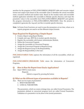 55


searches for the program in FND_CONCURRENT_REQUEST table and executes output 
format and output style based on the executable name it identifies the actual executable 
name, execution method and module name. Based on the module name and executable 
method application identifies the executable in Module specific directory and maps the 
parameter values to the executable from FND_CONCURRENT_REQUEST and updates 
the  program  information  in  FND_CONCURRENT_PROCESSES.  Once  the  process  is 
completed it generates the .log and .out files in module specific directory. 
 
Note:  In Forms Form Functions are used to pass the parameters at run time, where as in 
       reports programs are used to set the different output formats. 
 
Steps Required for Registering a Simple Report 
   1.   Create a Report using Report Builder. 
   2.   Compile and copy .RDF file in module specific directory. 
   3.   Register the executable with System Administrator Module. 
   4.   Define the Concurrent Program. 
   5.   Assign the executable to Concurrent Program. 
   6.   Assign the Concurrent Program to Request Group. 
   7.   Assign the Request Group to the Responsibility. 
   8.   Assign the Responsibility to the User. 
 
FND_EXECUTABLES  Table  captures  the  information  of  all  the  executables,  which  are 
registered. 
 
FND_CONCURRENT_PROGRAMS  Table  stores  the  information  of  Concurrent 
Programs. 
 
Q:      How to Run the Report from Oracle Applications? 
Ans:   Open VIEW in main menu 
            Requests 
                  Submit a request by pressing the button 
 
Q: What are the different types of parameters available in Reports? 
Ans:   There are two types of parameters  
       1. BIND PARAMETERS 
       2. LEXICAL PARAMETERS. 
        
       The parameters, which we create at design time, are called Actual Parameters. The 
       parameters  defined  at  concurrent  program  level  are  called  Formal  Parameters. 
       Validation of a parameter is to be done to the formal parameters. 
        
    
 