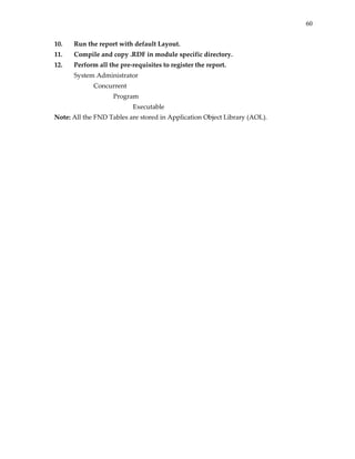 60


10.   Run the report with default Layout. 
11.   Compile and copy .RDF in module specific directory. 
12.   Perform all the pre‐requisites to register the report. 
      System Administrator 
             Concurrent 
                    Program 
                           Executable 
Note: All the FND Tables are stored in Application Object Library (AOL). 
 
 
 