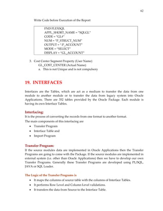 62


       Write Code before Execution of the Report 
        
                 FND FLEXSQL 
                 APPL_SHORT_NAME = “SQLGL” 
                 CODE = “GL#” 
                 NUM = “P_STRUCT_NUM” 
                 OUTPUT = “:P_ACCOUNT” 
                 MODE = “SELECT” 
                 DISPLAY = “GL_ACCOUNT” 
        
    3. Cost Center Segment Property (User Name) 
             GL_COST_CENTER (Actual Name) 
             a. This is not Unique and is not compulsory 
 
 
19.  INTERFACES 
 
Interfaces  are  the  Tables,  which  are  act  as  a  medium  to  transfer  the  data  from  one 
module  to  another  module  or  to  transfer  the  data  from  legacy  system  into  Oracle 
Applications.  There  are  352  tables  provided  by  the  Oracle  Package.  Each  module  is 
having its own Interface Tables. 
 
Interfacing:  
It is the process of converting the records from one format to another format.  
The main components of this interfacing are  
    •   Transfer Program 
    •   Interface Table and 
    •   Import Program 
                          
Transfer Program:  
If  the  source  modules  data  are  implemented  in  Oracle  Applications  then  the  Transfer 
Programs are going to come with the Package. If the source modules are implemented in 
external  system  (i.e.  other  than  Oracle  Applications)  then  we  have  to  develop  our  own 
Transfer  Programs.  Generally  these  Transfer  Programs  are  developed  using  PL/SQL, 
JAVA or SQL Loader. 
 
The Logic of the Transfer Programs is 
    •   It maps the columns of source table with the columns of Interface Tables. 
    •   It performs Row Level and Column Level validations. 
    •   It transfers the data from Source to the Interface Table. 
 